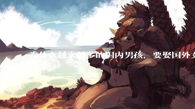 为什么越来越多的国内男孩，要娶国外女孩?