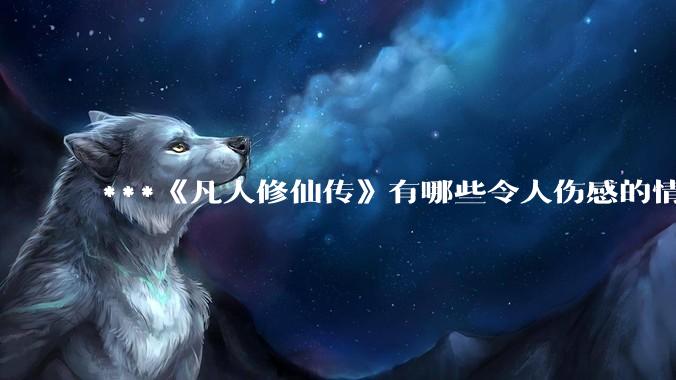 ***《凡人修仙传》有哪些令人伤感的情节？