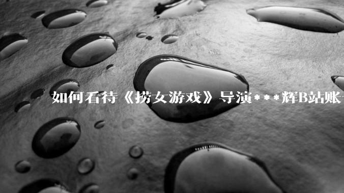 如何看待《捞女游戏》导演***辉B站账号遭封，是否遭到打击报复?
