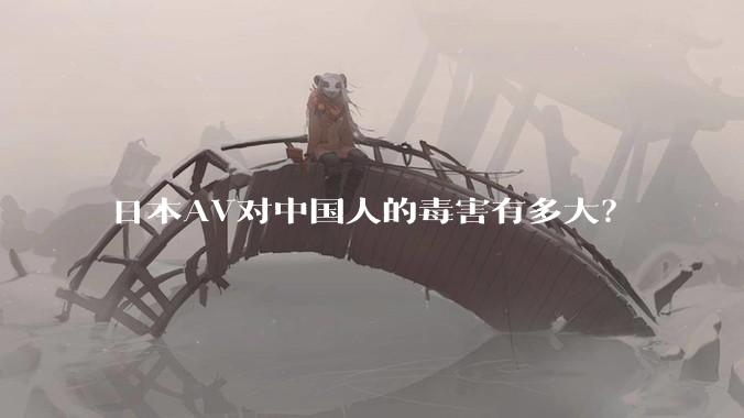 日本AV对中国人的毒害有多大？