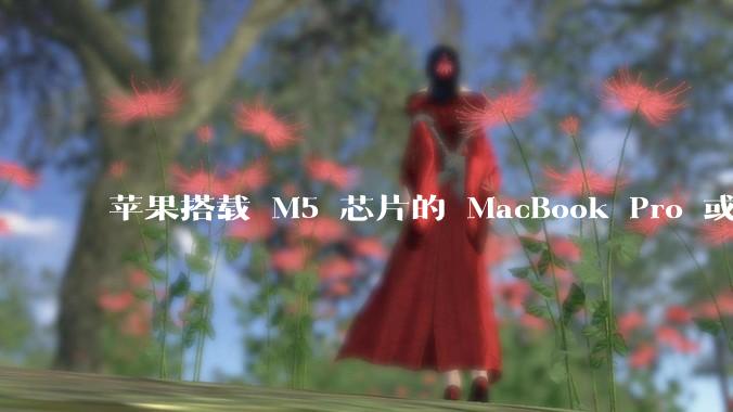 苹果搭载 M5 芯片的 MacBook Pro 或将于 2025 年秋推出，该产品应用了哪些新技术？